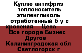  Куплю антифриз, теплоноситель этиленгликоль, отработанный б/у с хронения. › Цена ­ 100 - Все города Бизнес » Другое   . Калининградская обл.,Светлогорск г.